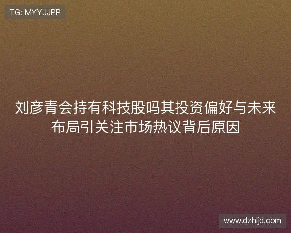 刘彦青会持有科技股吗其投资偏好与未来布局引关注市场热议背后原因 刘彦青会持有科技股吗其投资偏好与未来布局引关注市场热议背后原因